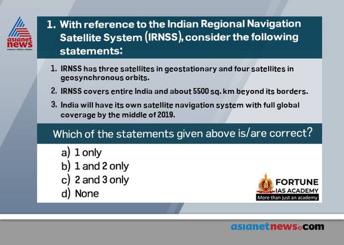 <p><strong>Answer: (a)</strong></p>

<p><strong>&nbsp; &nbsp; &nbsp; &nbsp; . E</strong>xplanation:&nbsp;The IRNSS is being developed parallel to the GAGAN (GPS Aided GEO Augmented Satellite Navigation) program, the ISRO SBAS (Satellite Based Augmentation System) version of an overlay system for GNSS signal corrections.<br />
<strong>&nbsp; &nbsp; &nbsp; &nbsp; . T</strong>he IRNSS system consists of a constellation of seven satellites and a supporting ground segment. Three of the satellites in the constellation will be placed in a geostationary orbit and the remaining four in a geosynchronous inclined orbit of 29º relative to the equatorial plane. Such an arrangement would mean all seven satellites would have continuous radio visibility with Indian control stations. It will cover the entire country and an area extending about 1,500 sq. km beyond its border, with a position accuracy better than 20m in all weather conditions.</p>

